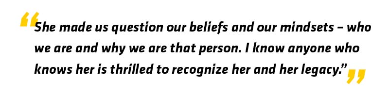PullQuote - She has made us question our beliefs and our mindsets - who we are and why we are that person. I know anyone who knows her is thrilled to recognize her and her legacy.