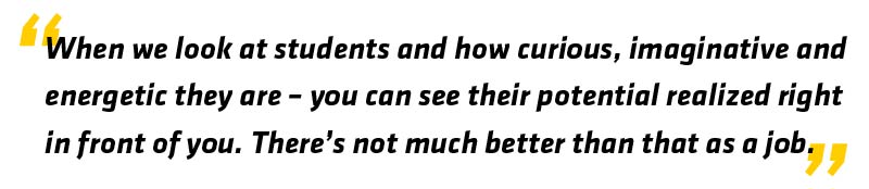 When we look at students and how curious, imaginative and energetic they are - you can see their potential realized right in front of you. There's not much better than that as a job.