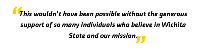 This wouldn't have been possible without the generous support of so many individuals who believe in Wichita State and our mission