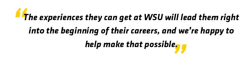 The experiences they can get at WSU will lead them right into the beginning of their careers, and we're happy to help make that possible.